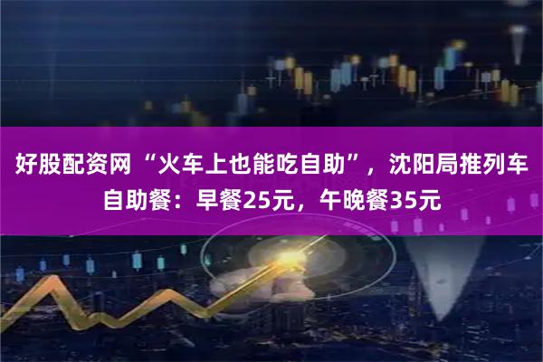 好股配资网 “火车上也能吃自助”，沈阳局推列车自助餐：早餐25元，午晚餐35元