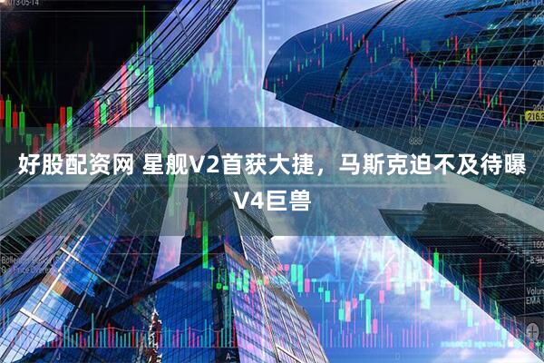 好股配资网 星舰V2首获大捷，马斯克迫不及待曝V4巨兽