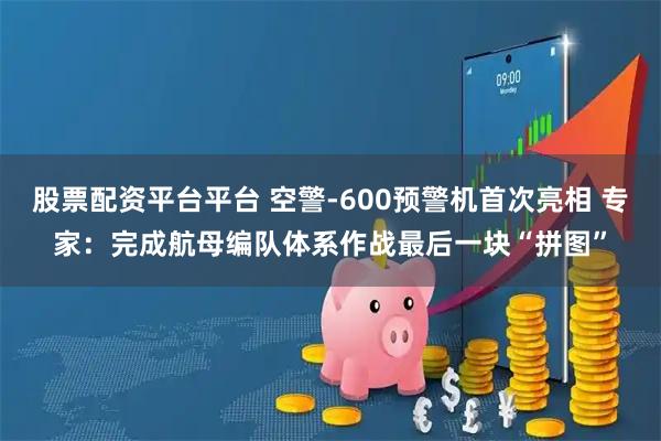 股票配资平台平台 空警-600预警机首次亮相 专家：完成航母编队体系作战最后一块“拼图”