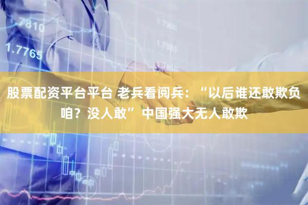 股票配资平台平台 老兵看阅兵：“以后谁还敢欺负咱？没人敢” 中国强大无人敢欺