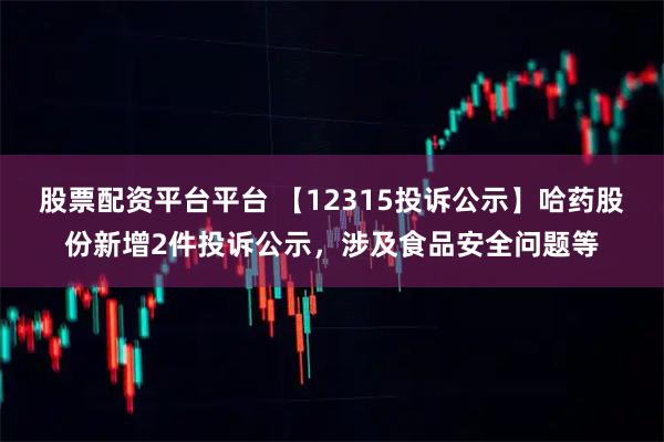 股票配资平台平台 【12315投诉公示】哈药股份新增2件投诉公示，涉及食品安全问题等
