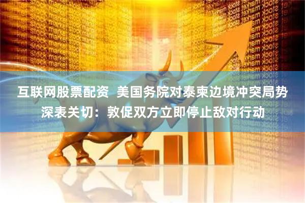 互联网股票配资  美国务院对泰柬边境冲突局势深表关切：敦促双方立即停止敌对行动
