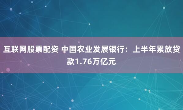 互联网股票配资 中国农业发展银行：上半年累放贷款1.76万亿元