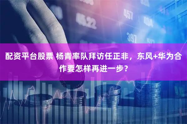 配资平台股票 杨青率队拜访任正非，东风+华为合作要怎样再进一步？