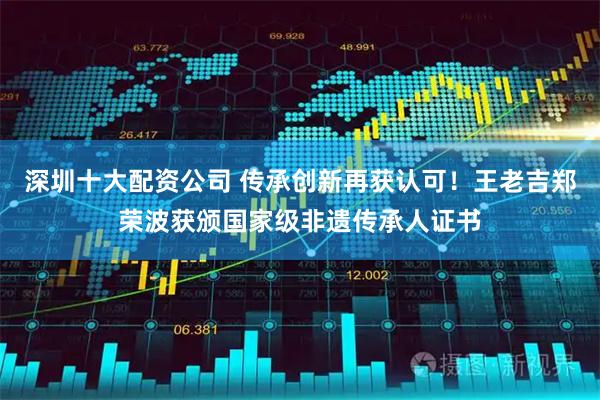 深圳十大配资公司 传承创新再获认可！王老吉郑荣波获颁国家级非遗传承人证书